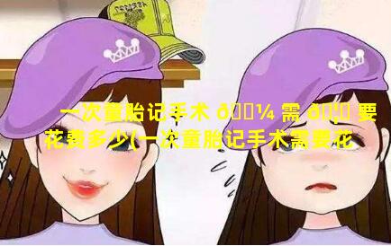 一次童胎记手术 🌼 需 🦁 要花费多少(一次童胎记手术需要花费多少钱)